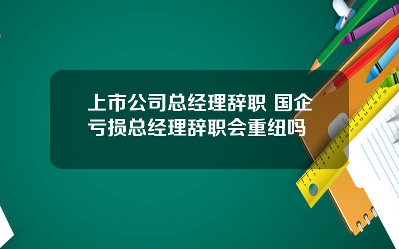 上市公司总经理辞职 国企亏损总经理辞职会重纽吗